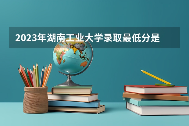 2023年湖南工业大学录取最低分是多少 湖南工业大学历年录取参考