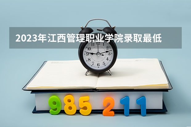 2023年江西管理职业学院录取最低分是多少 江西管理职业学院历年录取参考