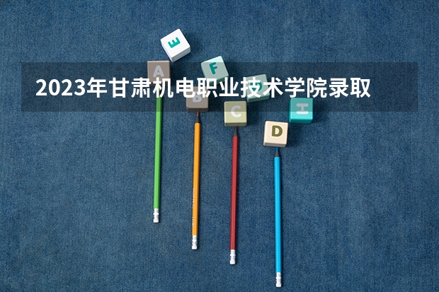 2023年甘肃机电职业技术学院录取最低分是多少 甘肃机电职业技术学院历年录取参考