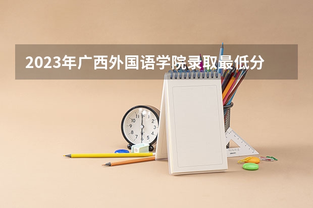 2023年广西外国语学院录取最低分是多少 广西外国语学院历年录取参考