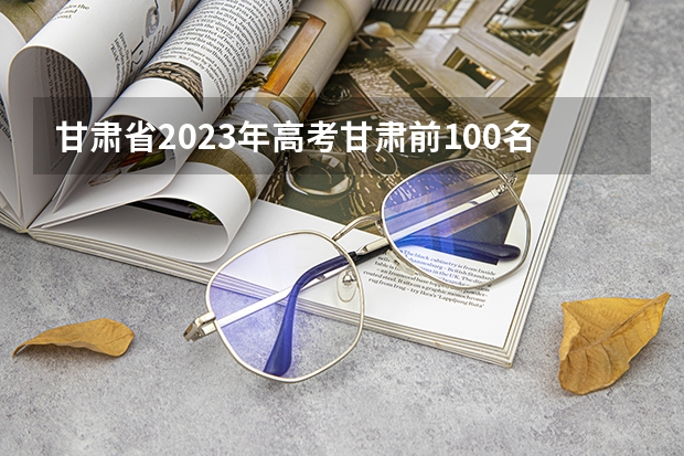 甘肃省2023年高考甘肃前100名是谁？ 2023高考甘肃省状元是谁 甘肃高考状元2023第一名是谁