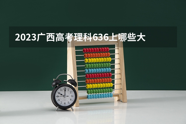 2023广西高考理科636上哪些大学比较好