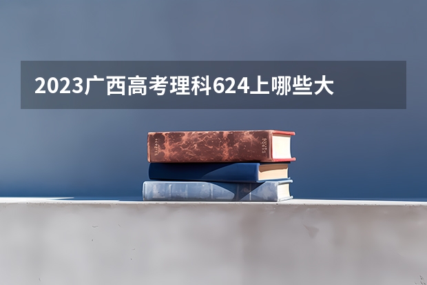 2023广西高考理科624上哪些大学比较好