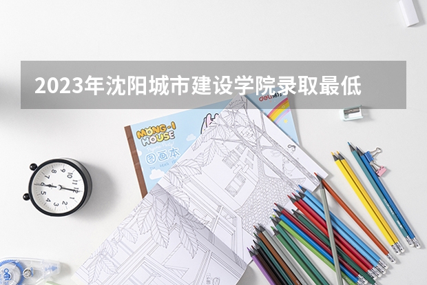 2023年沈阳城市建设学院录取最低分是多少 沈阳城市建设学院历年录取参考