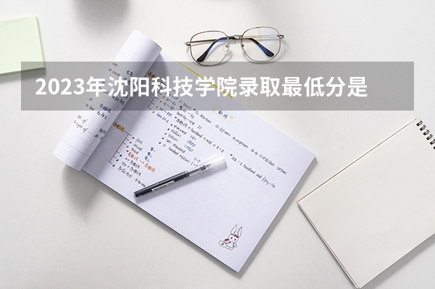 2023年沈阳科技学院录取最低分是多少 沈阳科技学院历年录取参考