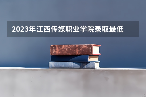 2023年江西传媒职业学院录取最低分是多少 江西传媒职业学院历年录取参考