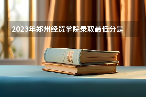 2023年郑州经贸学院录取最低分是多少 郑州经贸学院历年录取参考