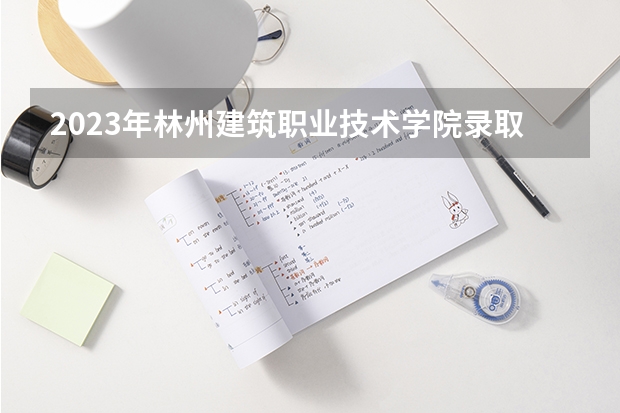 2023年林州建筑职业技术学院录取最低分是多少 林州建筑职业技术学院历年录取参考