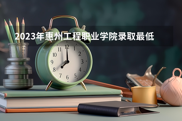 2023年惠州工程职业学院录取最低分是多少 惠州工程职业学院历年录取参考
