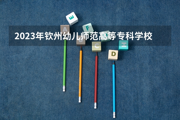 2023年钦州幼儿师范高等专科学校录取最低分是多少 钦州幼儿师范高等专科学校历年录取参考