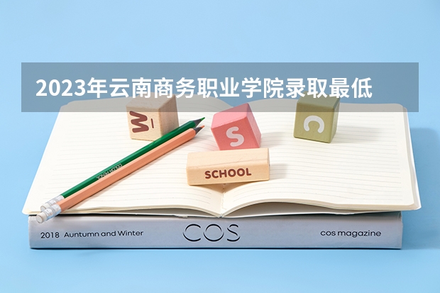 2023年云南商务职业学院录取最低分是多少 云南商务职业学院历年录取参考