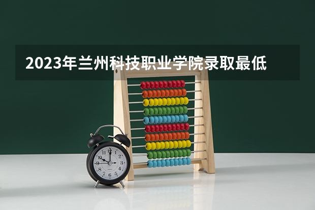 2023年兰州科技职业学院录取最低分是多少 兰州科技职业学院历年录取参考