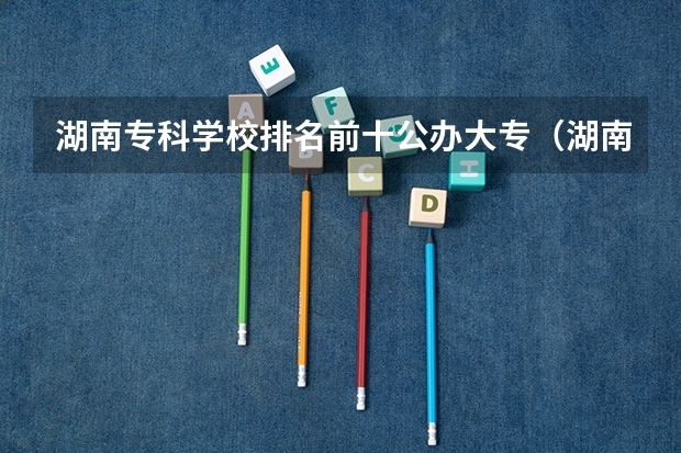 湖南专科学校排名前十公办大专（湖南单招大专排名）