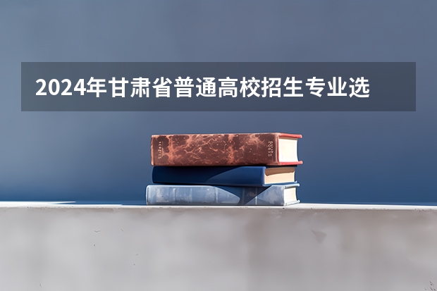 2024年甘肃省普通高校招生专业选考科目要求 2024届高考选科要求 2024年高考各大学对选科要求主要变化是？