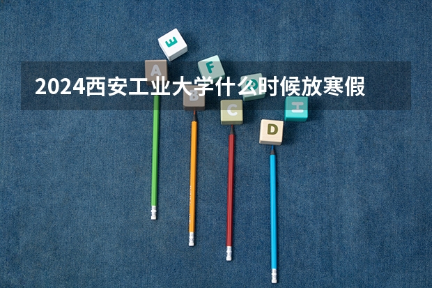2024西安工业大学什么时候放寒假 西安工业大学学校教育优势