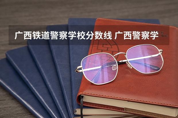广西铁道警察学校分数线 广西警察学院2023年招生分数线