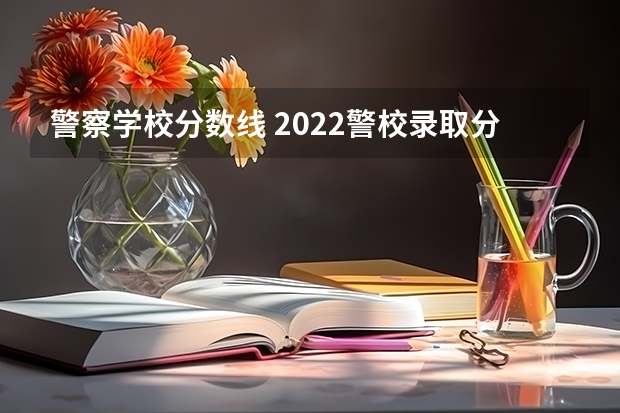 警察学校分数线 2022警校录取分数线