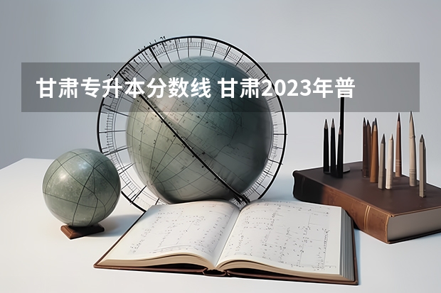 甘肃专升本分数线 甘肃2023年普通专升本分数线预测？