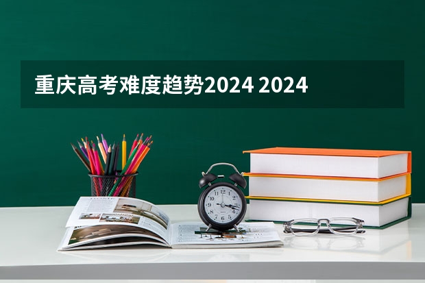 重庆高考难度趋势2024 2024年高考难度趋势