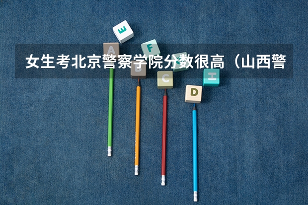 女生考北京警察学院分数很高（山西警察学院女生分数）