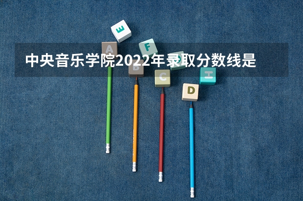 中央音乐学院2022年录取分数线是多少？