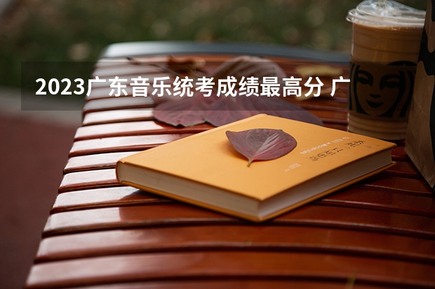 2023广东音乐统考成绩最高分 广东省本科分数线2023