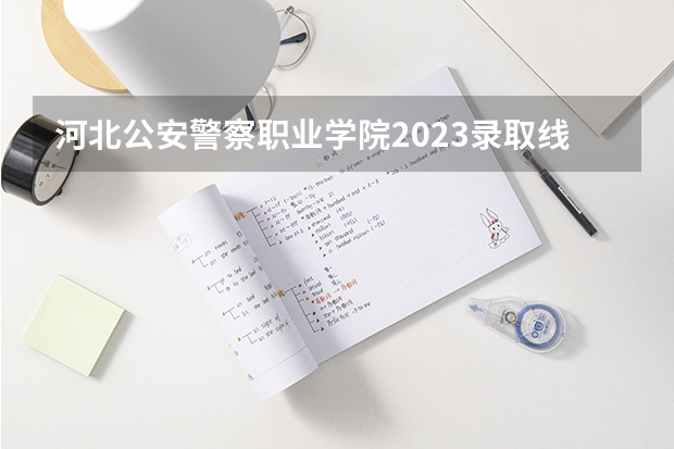 河北公安警察职业学院2023录取线 2023年河北警校录取成绩分数线？