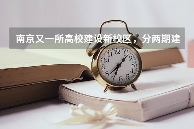 南京又一所高校建设新校区，分两期建设，计划2022年启用,是吗？