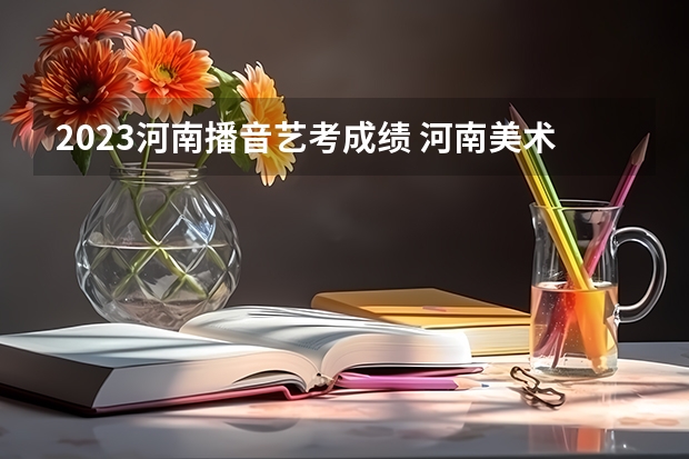 2023河南播音艺考成绩 河南美术联考成绩