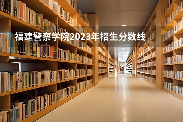 福建警察学院2023年招生分数线 福建警察学院2022年录取分数线