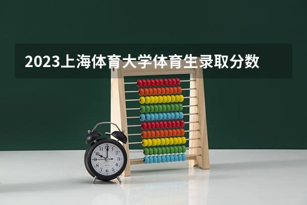 2023上海体育大学体育生录取分数线是多少？
