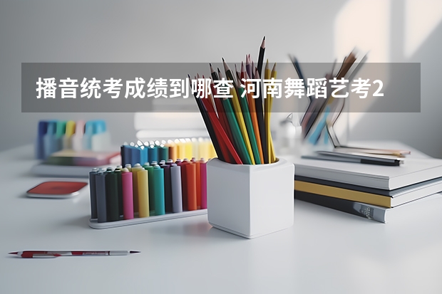 播音统考成绩到哪查 河南舞蹈艺考2023分数线