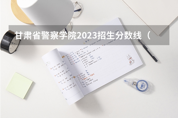 甘肃省警察学院2023招生分数线（甘肃警察学院录取分数线公安专业）