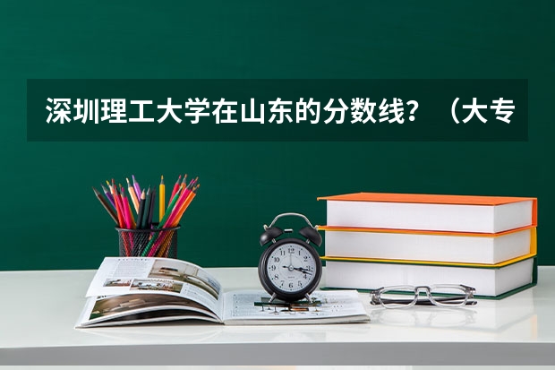 深圳理工大学在山东的分数线？（大专院校排名以及录取分数线）
