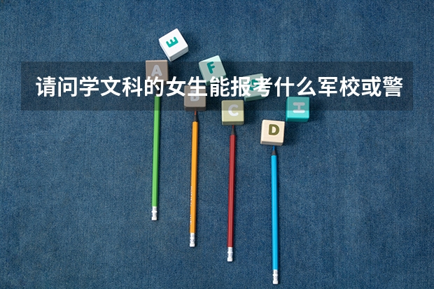 请问学文科的女生能报考什么军校或警校?分数线最低多少,有比较靠近