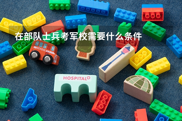 在部队士兵考军校需要什么条件