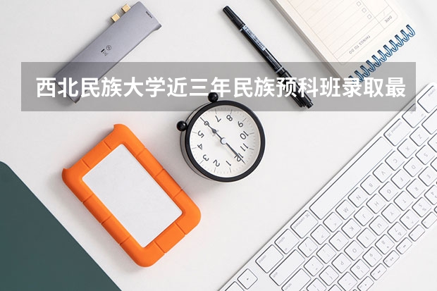 西北民族大学近三年民族预科班录取最低分数线与最高分数是多少？