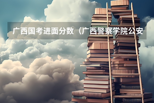 广西国考进面分数（广西警察学院公安专业录取分数线）
