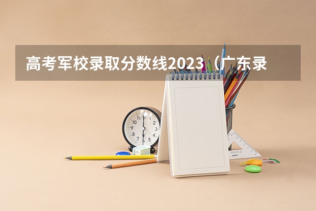 高考军校录取分数线2023（广东录取分数线）
