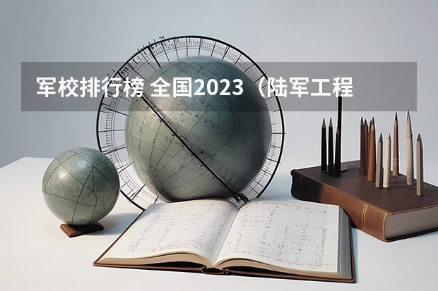 军校排行榜 全国2023（陆军工程大学2023年录取分数线）