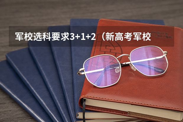 军校选科要求3+1+2（新高考军校必选科目 报考军校需要选哪三科）