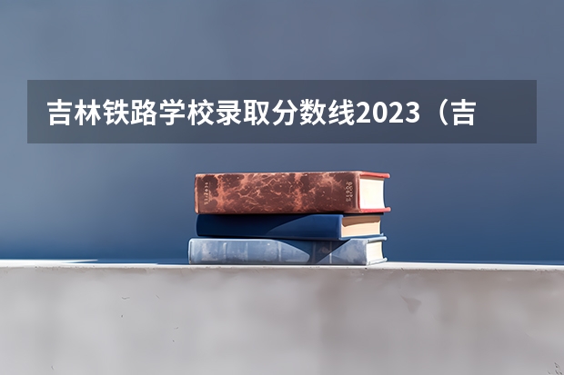 吉林铁路学校录取分数线2023（吉林铁路学校单招录取分数线）