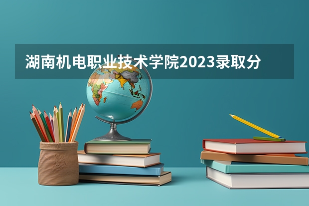 湖南机电职业技术学院2023录取分数线多少?