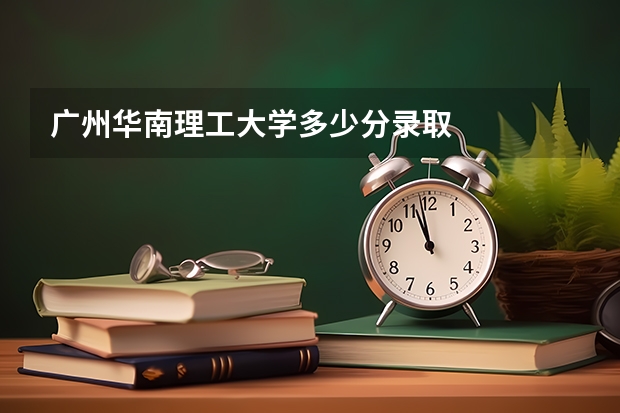 广州华南理工大学多少分录取