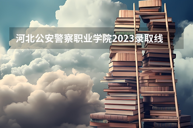 河北公安警察职业学院2023录取线 河北省警察学院招生分数线？